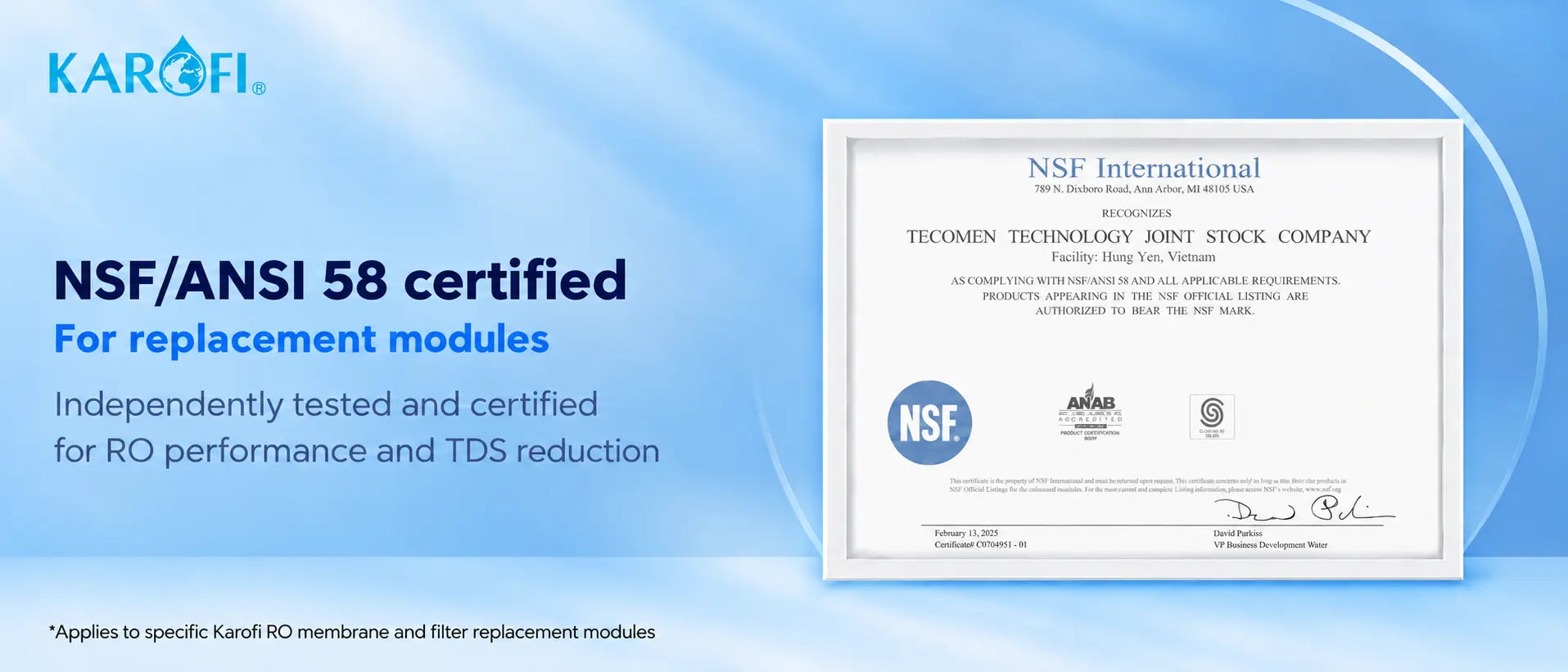 NSF/ANSI 58 certified for replacement modules: independently tested and certified for RO performance and TDS reduction. Applies to specific Karofi RO membrane and filter replacement modules